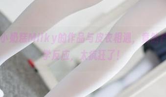森萝财团 - 小奶糕Milky的作品与皮衣相遇，竟然产生了这般化学反应，太疯狂了！